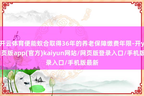 开云体育便能蚁合取得36年的养老保障缴费年限-开yun网页版app(官方)kaiyun网站/网页版登录入口/手机版最新