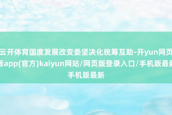 云开体育国度发展改变委坚决化统筹互助-开yun网页版app(官方)kaiyun网站/网页版登录入口/手机版最新