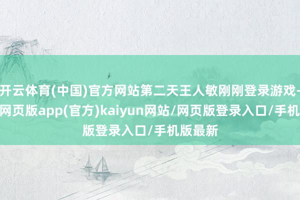 开云体育(中国)官方网站第二天王人敏刚刚登录游戏-开yun网页版app(官方)kaiyun网站/网页版登录入口/手机版最新
