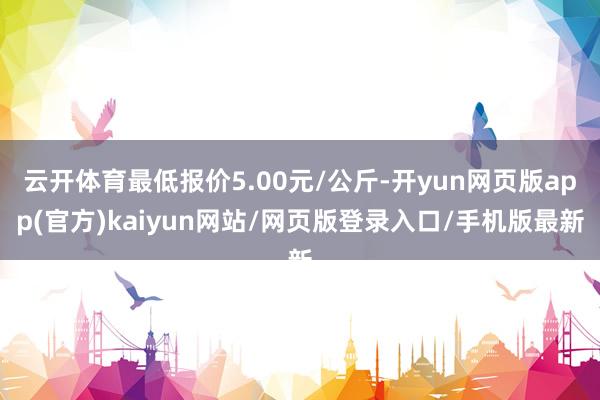 云开体育最低报价5.00元/公斤-开yun网页版app(官方)kaiyun网站/网页版登录入口/手机版最新