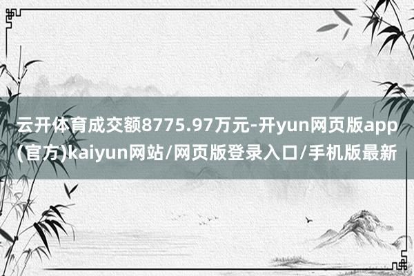 云开体育成交额8775.97万元-开yun网页版app(官方)kaiyun网站/网页版登录入口/手机版最新
