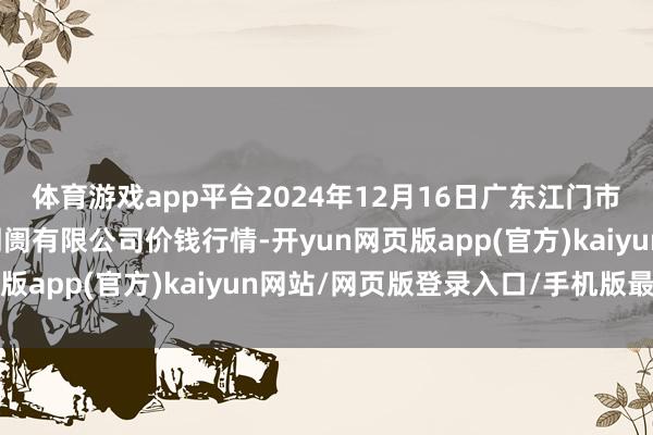 体育游戏app平台2024年12月16日广东江门市新会区生果食物批发阛阓有限公司价钱行情-开yun网页版app(官方)kaiyun网站/网页版登录入口/手机版最新