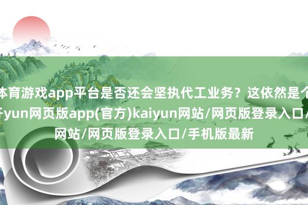 体育游戏app平台是否还会坚执代工业务？这依然是个未知问题-开yun网页版app(官方)kaiyun网站/网页版登录入口/手机版最新