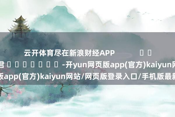 云开体育尽在新浪财经APP            						拖累裁剪：卢昱君 							-开yun网页版app(官方)kaiyun网站/网页版登录入口/手机版最新