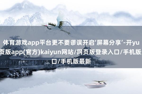 体育游戏app平台更不要谬误开启‘屏幕分享’-开yun网页版app(官方)kaiyun网站/网页版登录入口/手机版最新