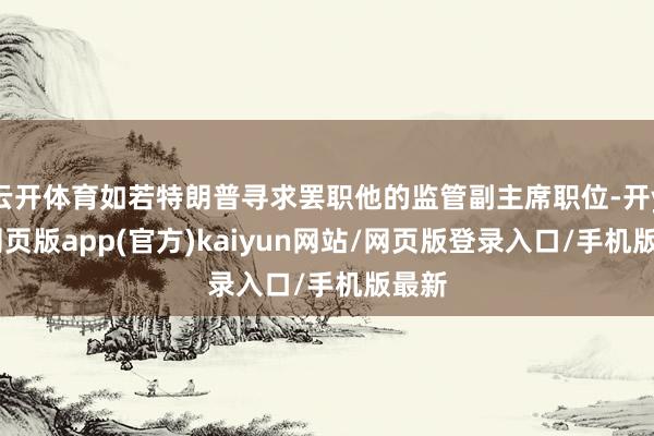 云开体育如若特朗普寻求罢职他的监管副主席职位-开yun网页版app(官方)kaiyun网站/网页版登录入口/手机版最新