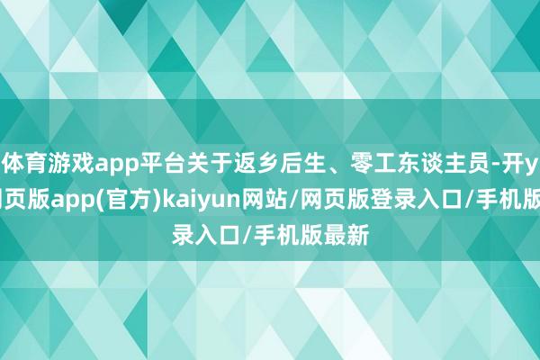 体育游戏app平台关于返乡后生、零工东谈主员-开yun网页版app(官方)kaiyun网站/网页版登录入口/手机版最新