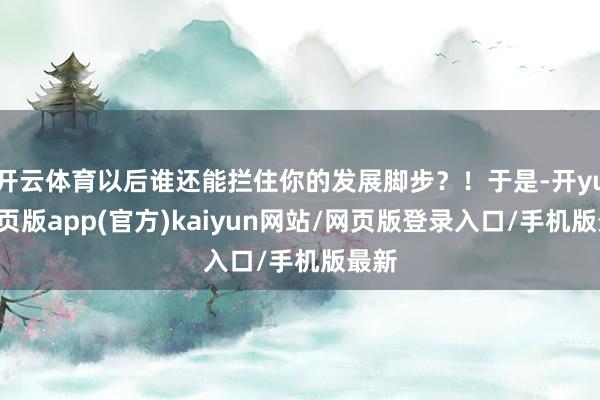 开云体育以后谁还能拦住你的发展脚步？！于是-开yun网页版app(官方)kaiyun网站/网页版登录入口/手机版最新