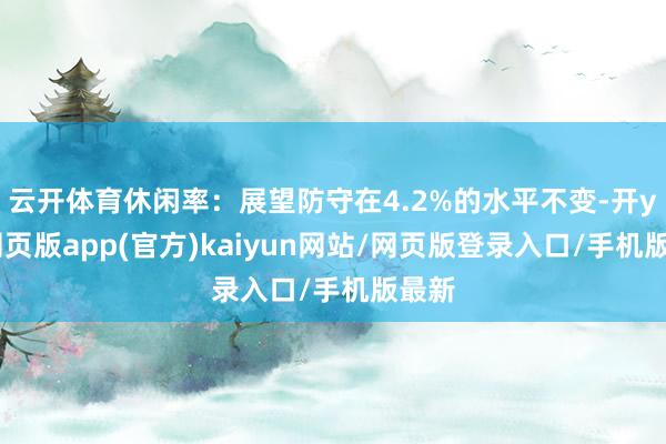 云开体育休闲率：展望防守在4.2%的水平不变-开yun网页版app(官方)kaiyun网站/网页版登录入口/手机版最新