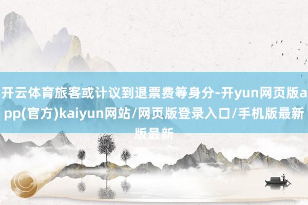 开云体育旅客或计议到退票费等身分-开yun网页版app(官方)kaiyun网站/网页版登录入口/手机版最新