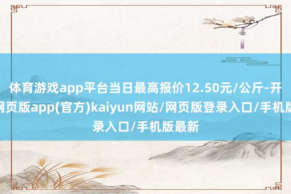 体育游戏app平台当日最高报价12.50元/公斤-开yun网页版app(官方)kaiyun网站/网页版登录入口/手机版最新