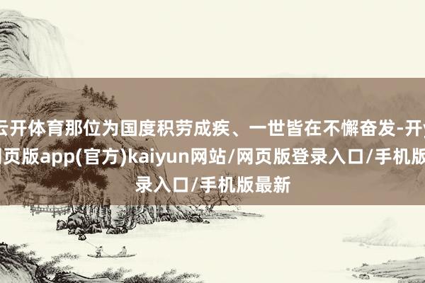 云开体育那位为国度积劳成疾、一世皆在不懈奋发-开yun网页版app(官方)kaiyun网站/网页版登录入口/手机版最新