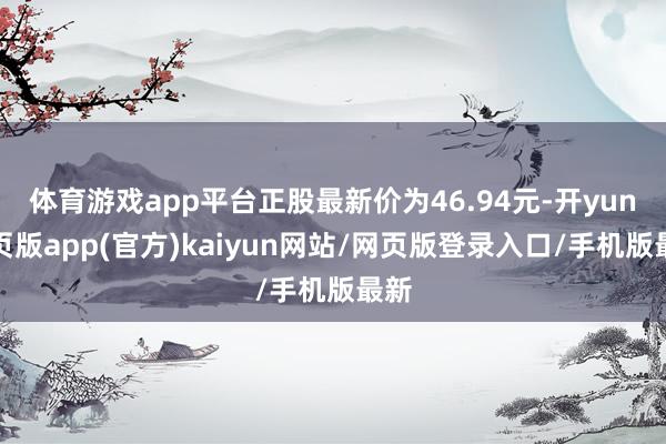 体育游戏app平台正股最新价为46.94元-开yun网页版app(官方)kaiyun网站/网页版登录入口/手机版最新