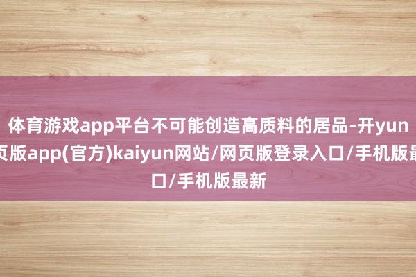 体育游戏app平台不可能创造高质料的居品-开yun网页版app(官方)kaiyun网站/网页版登录入口/手机版最新