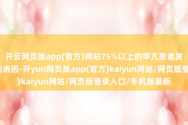 开云网页版app(官方)网站75%以上的甲亢患者发病前齐有心扉方面的诱因-开yun网页版app(官方)kaiyun网站/网页版登录入口/手机版最新