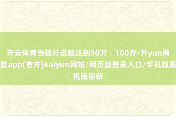 开云体育当银行进款达到50万 - 100万-开yun网页版app(官方)kaiyun网站/网页版登录入口/手机版最新