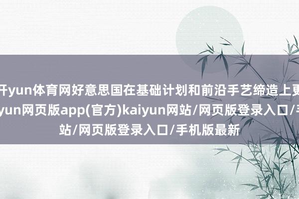 开yun体育网好意思国在基础计划和前沿手艺缔造上更具上风-开yun网页版app(官方)kaiyun网站/网页版登录入口/手机版最新