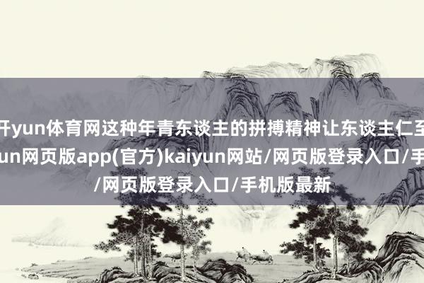 开yun体育网这种年青东谈主的拼搏精神让东谈主仁至义尽-开yun网页版app(官方)kaiyun网站/网页版登录入口/手机版最新