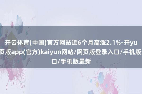 开云体育(中国)官方网站近6个月高涨2.1%-开yun网页版app(官方)kaiyun网站/网页版登录入口/手机版最新