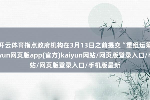 开云体育指点政府机构在3月13日之前提交“重组运筹帷幄”-开yun网页版app(官方)kaiyun网站/网页版登录入口/手机版最新
