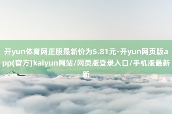 开yun体育网正股最新价为5.81元-开yun网页版app(官方)kaiyun网站/网页版登录入口/手机版最新
