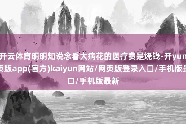 开云体育明明知说念看大病花的医疗费是烧钱-开yun网页版app(官方)kaiyun网站/网页版登录入口/手机版最新