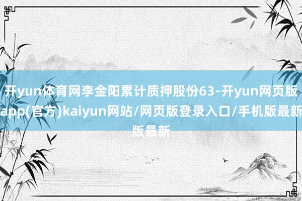 开yun体育网李金阳累计质押股份63-开yun网页版app(官方)kaiyun网站/网页版登录入口/手机版最新