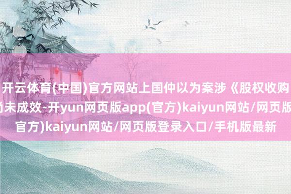 开云体育(中国)官方网站上国仲以为案涉《股权收购公约》照旧开导但尚未成效-开yun网页版app(官方)kaiyun网站/网页版登录入口/手机版最新