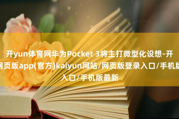 开yun体育网华为Pocket 3将主打微型化设想-开yun网页版app(官方)kaiyun网站/网页版登录入口/手机版最新