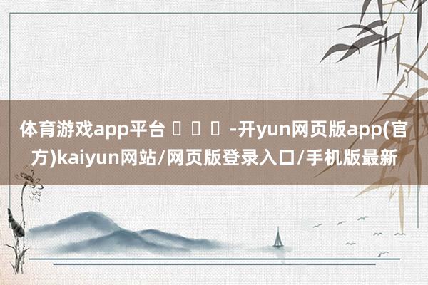体育游戏app平台 ​​​-开yun网页版app(官方)kaiyun网站/网页版登录入口/手机版最新