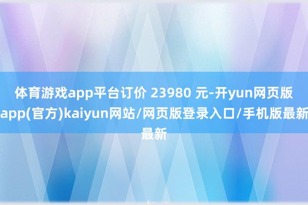 体育游戏app平台订价 23980 元-开yun网页版app(官方)kaiyun网站/网页版登录入口/手机版最新