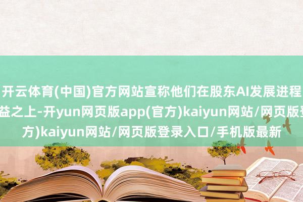 开云体育(中国)官方网站宣称他们在股东AI发展进程中将利润置于群众利益之上-开yun网页版app(官方)kaiyun网站/网页版登录入口/手机版最新