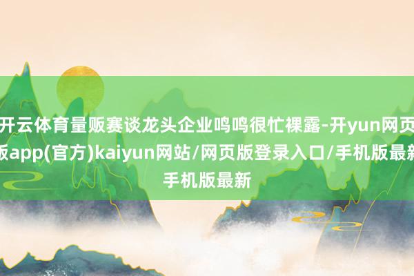 开云体育量贩赛谈龙头企业鸣鸣很忙裸露-开yun网页版app(官方)kaiyun网站/网页版登录入口/手机版最新
