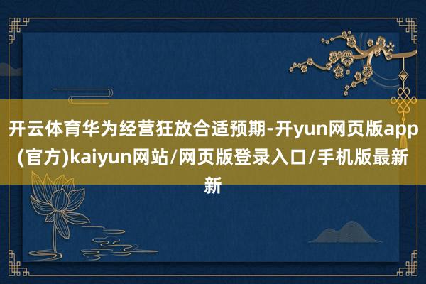 开云体育华为经营狂放合适预期-开yun网页版app(官方)kaiyun网站/网页版登录入口/手机版最新