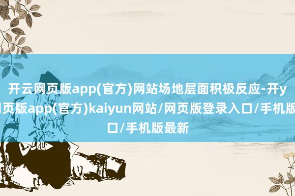 开云网页版app(官方)网站　　场地层面积极反应-开yun网页版app(官方)kaiyun网站/网页版登录入口/手机版最新