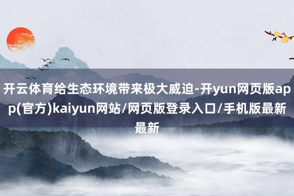 开云体育给生态环境带来极大威迫-开yun网页版app(官方)kaiyun网站/网页版登录入口/手机版最新